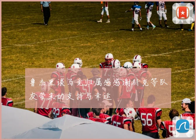 鲁杰里谈马竞归属感感谢科克等队友带来的支持与幸运