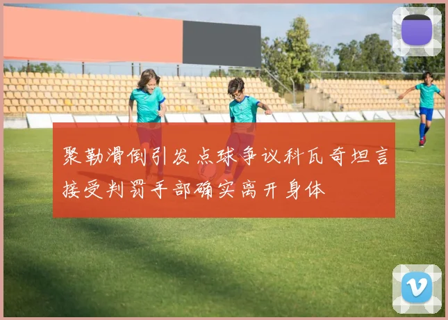 聚勒滑倒引发点球争议科瓦奇坦言接受判罚手部确实离开身体