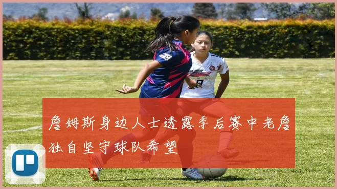 詹姆斯身边人士透露季后赛中老詹独自坚守球队希望