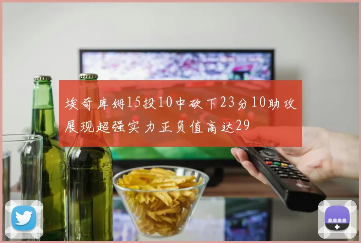 埃奇库姆15投10中砍下23分10助攻展现超强实力正负值高达29