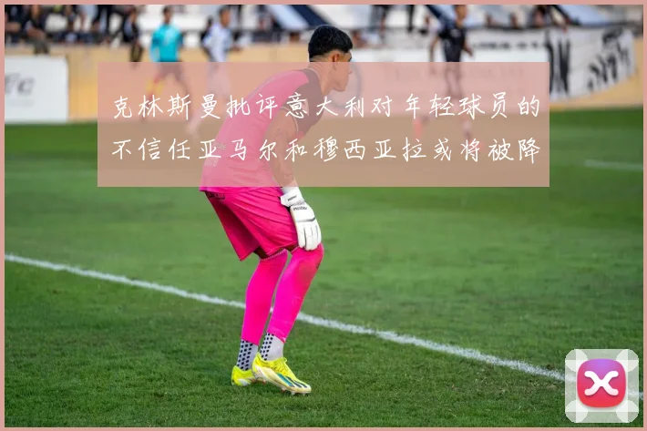 克林斯曼批评意大利对年轻球员的不信任亚马尔和穆西亚拉或将被降级至意乙