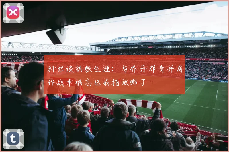 科尔谈执教生涯：与乔丹邓肯并肩作战幸福忘记戒指放哪了