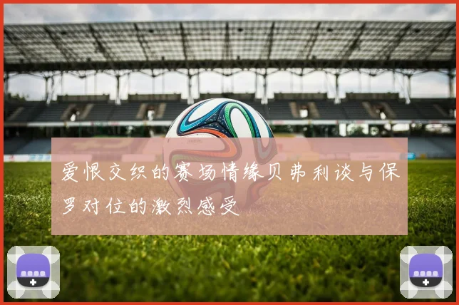 爱恨交织的赛场情缘贝弗利谈与保罗对位的激烈感受