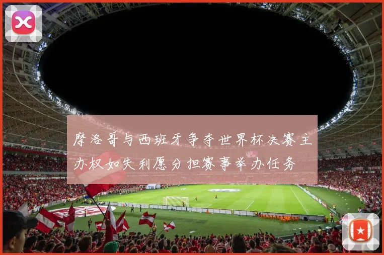 摩洛哥与西班牙争夺世界杯决赛主办权如失利愿分担赛事举办任务