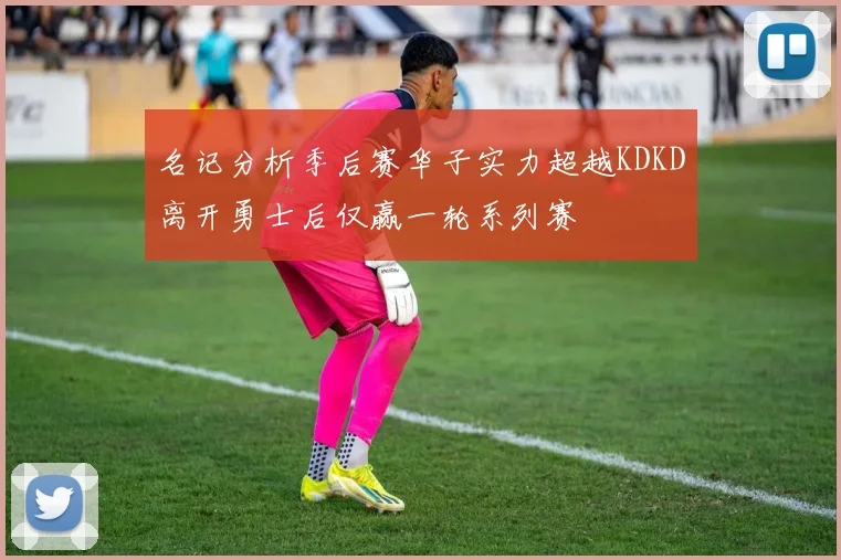 名记分析季后赛华子实力超越KDKD离开勇士后仅赢一轮系列赛