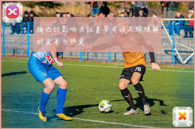 梅西的影响力拉基蒂奇谈足球理解的变革与热爱