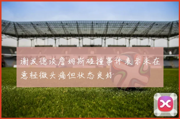 谢泼德谈詹姆斯碰撞事件表示未在意轻微头痛但状态良好
