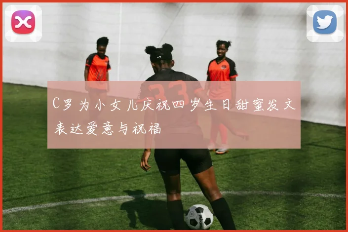 C罗为小女儿庆祝四岁生日甜蜜发文表达爱意与祝福