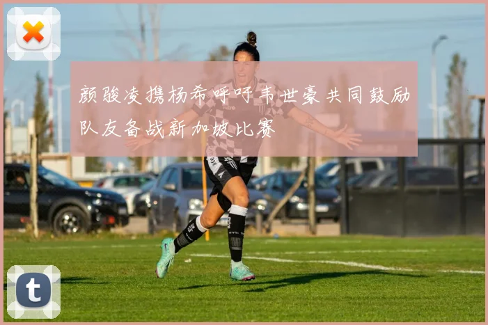 颜骏凌携杨希呼吁韦世豪共同鼓励队友备战新加坡比赛