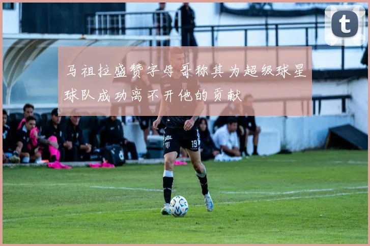马祖拉盛赞字母哥称其为超级球星球队成功离不开他的贡献