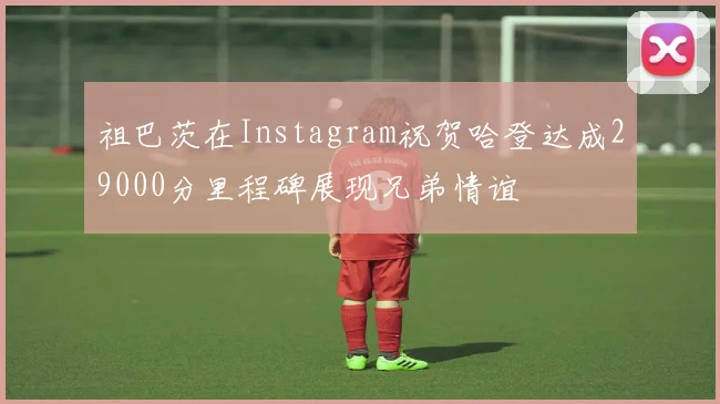 祖巴茨在Instagram祝贺哈登达成29000分里程碑展现兄弟情谊